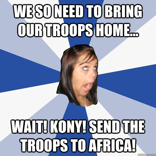 We so need to bring our troops home... wait! Kony! send the troops to Africa!  Annoying Facebook Girl