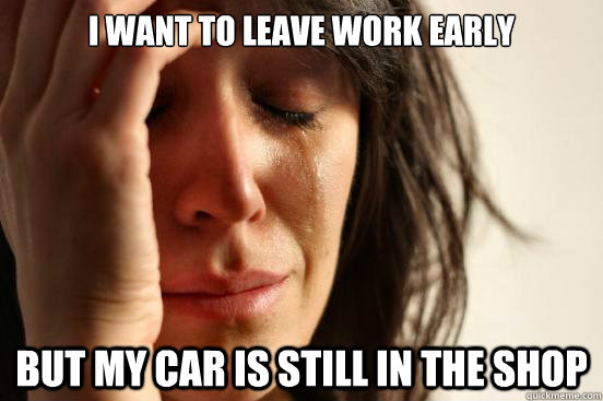 i want to leave work early but my car is still in the shop  First World Problems