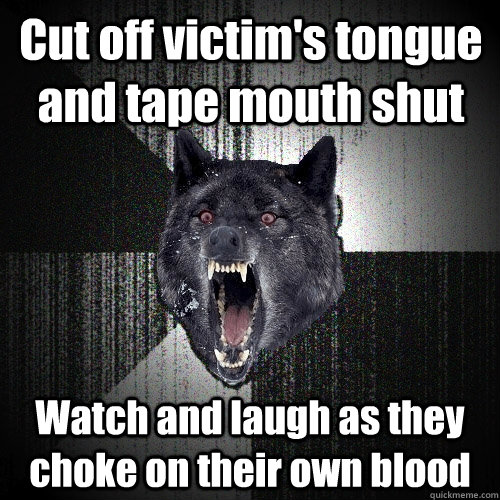 Cut off victim's tongue and tape mouth shut Watch and laugh as they choke on their own blood  Insanity Wolf