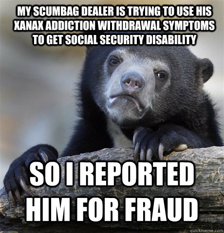 My Scumbag dealer is trying to use his Xanax addiction withdrawal symptoms to get Social Security Disability SO I REPORTED HIM FOR FRAUD  Confession Bear