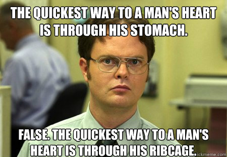 The quickest way to a man's heart is through his stomach. False. The quickest way to a man's heart is through his ribcage.  Dwight