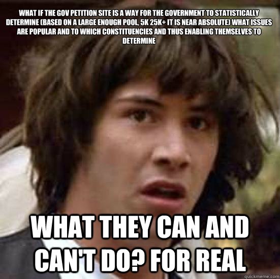 What if the gov petition site is a way for the government to statistically determine (based on a large enough pool, 5k 25k+ it is near absolute) what issues are popular and to which constituencies and thus enabling themselves to determine what they can an  conspiracy keanu