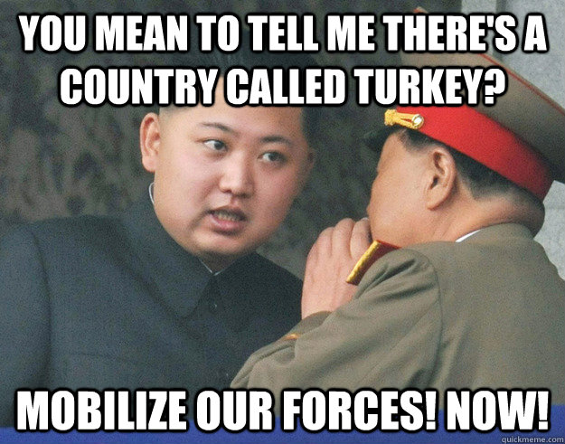 You mean to tell me there's a country called Turkey? mobilize our forces! Now! - You mean to tell me there's a country called Turkey? mobilize our forces! Now!  Hungry Kim Jong Un