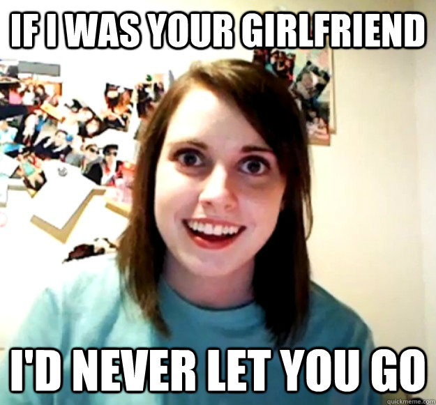 If I was your girlfriend I'd never let you go  Overly Attached Girlfriend