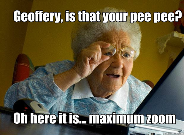 Geoffery, is that your pee pee? Oh here it is... maximum zoom  Grandma finds the Internet