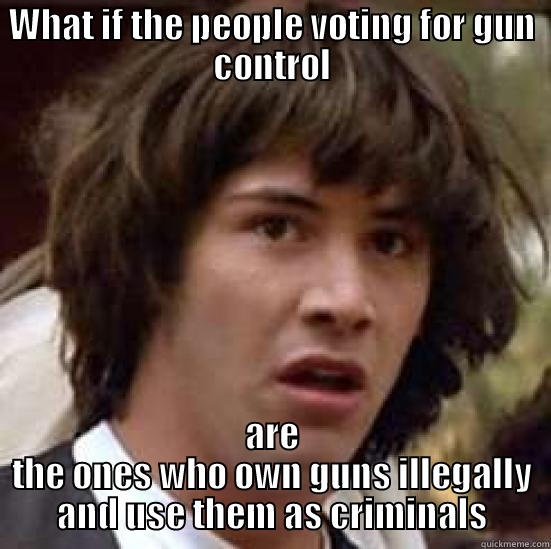 WHAT IF THE PEOPLE VOTING FOR GUN CONTROL ARE THE ONES WHO OWN GUNS ILLEGALLY AND USE THEM AS CRIMINALS conspiracy keanu