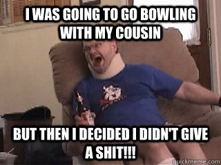 I was going to go bowling with my cousin but then i decided i didn't give a shit!!!  Tourettes Guy