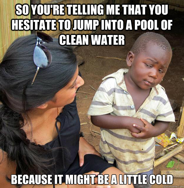 So you're telling me that you hesitate to jump into a pool of clean water because it might be a little cold  Skeptical African Kid