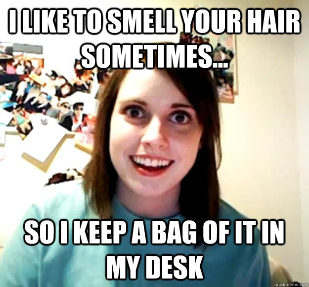 I like to smell your hair sometimes... So i keep a bag of it in my desk  Overly Attached Girlfriend