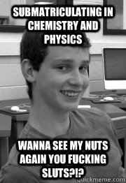 submatriculating in chemistry and physics wanna see my nuts again you fucking sluts?!?  