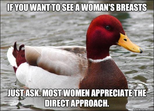 If you want to see a woman's breasts Just ask. Most women appreciate the direct approach.  Malicious Advice Mallard