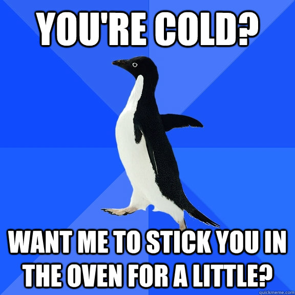 You're cold? Want me to stick you in the oven for a little?  Socially Awkward Penguin