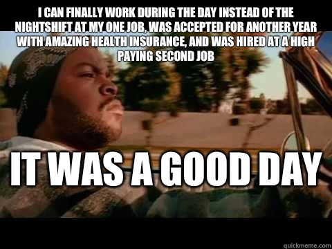 I can finally work during the day instead of the nightshift at my one job, was accepted for another year with amazing health insurance, and was hired at a high paying second job IT WAS A GOOD DAY   ice cube good day