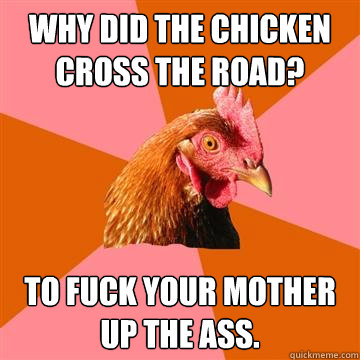 Why did the chicken cross the road? To fuck your mother up the ass.  Anti-Joke Chicken