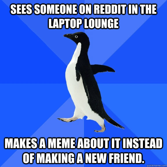 sees someone on reddit in the laptop lounge makes a meme about it instead of making a new friend.  Socially Awkward Penguin