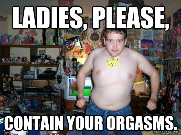 Ladies, please,  Contain your orgasms.   