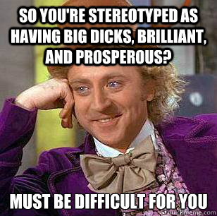 so you're stereotyped as having big dicks, brilliant, and prosperous? must be difficult for you  Condescending Wonka