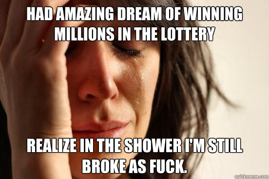 Had Amazing dream of winning millions in the lottery realize in the shower I'm still broke as fuck. - Had Amazing dream of winning millions in the lottery realize in the shower I'm still broke as fuck.  First World Problems