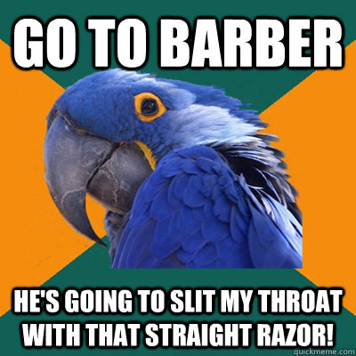 Go to barber He's going to slit my throat with that straight razor!  Paranoid Parrot