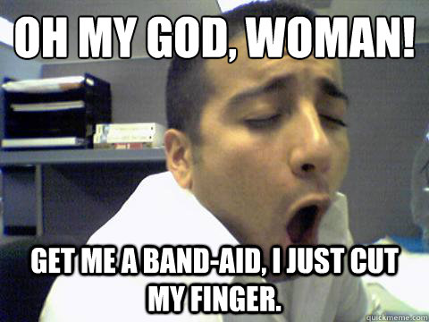 oh my god, woman! Get me a band-aid, I just cut my finger.  