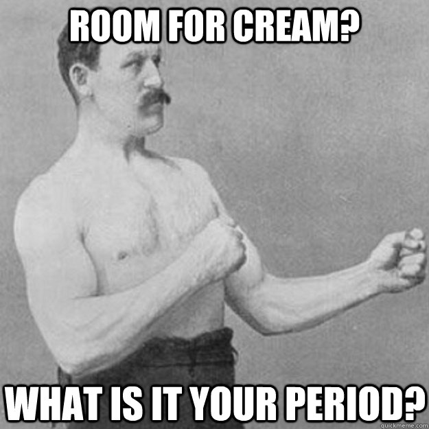 room for cream? what is it your period?  overly manly man