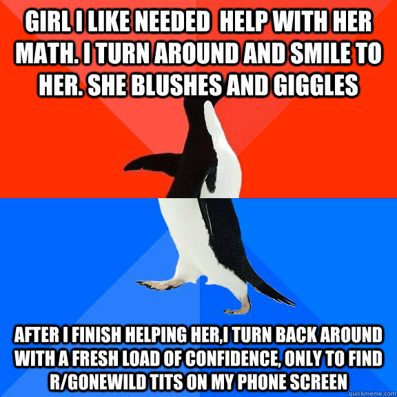 Girl I like needed  help with her math. I turn around and smile to her. She blushes and giggles After I finish helping her,I turn back around with a fresh load of confidence, only to find r/gonewild tits on my phone screen  Socially Awesome Awkward Penguin