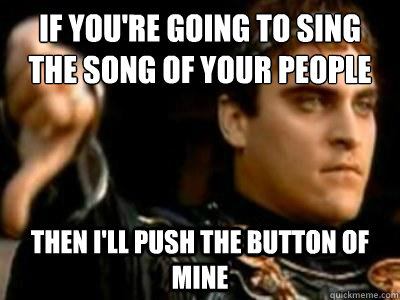If you're going to sing the song of your people then I'll push the button of mine  Downvoting Roman