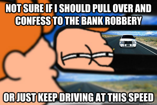 not sure if i should pull over and confess to the bank robbery or just keep driving at this speed - not sure if i should pull over and confess to the bank robbery or just keep driving at this speed  Futurama Fry Followed By Cop Car