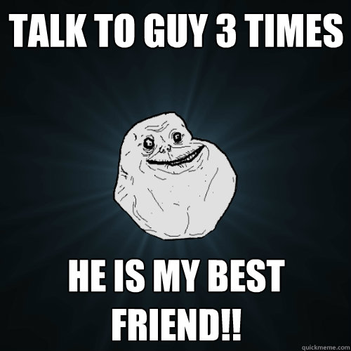 talk to guy 3 times he is my best friend!!  Forever Alone