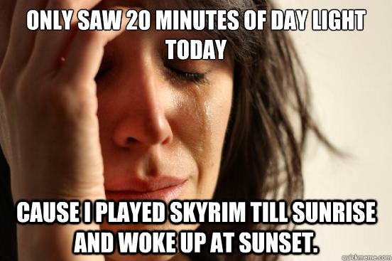only saw 20 minutes of day light today cause i played skyrim till sunrise and woke up at sunset.  First World Problems