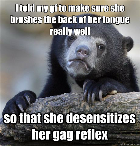 I told my gf to make sure she brushes the back of her tongue really well so that she desensitizes her gag reflex  Confession Bear