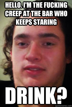 hello. I'm the fucking creep at the bar who keeps staring drink?  