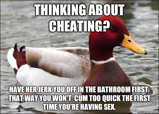 Thinking about cheating? Have her jerk you off in the bathroom first. That way you won't  cum too quick the first time you're having sex.  Malicious Advice Mallard