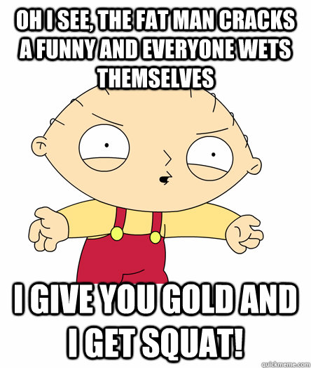 Oh i see, the fat man cracks a funny and everyone wets themselves i give you gold and i get squat! - Oh i see, the fat man cracks a funny and everyone wets themselves i give you gold and i get squat!  Seething Stewie