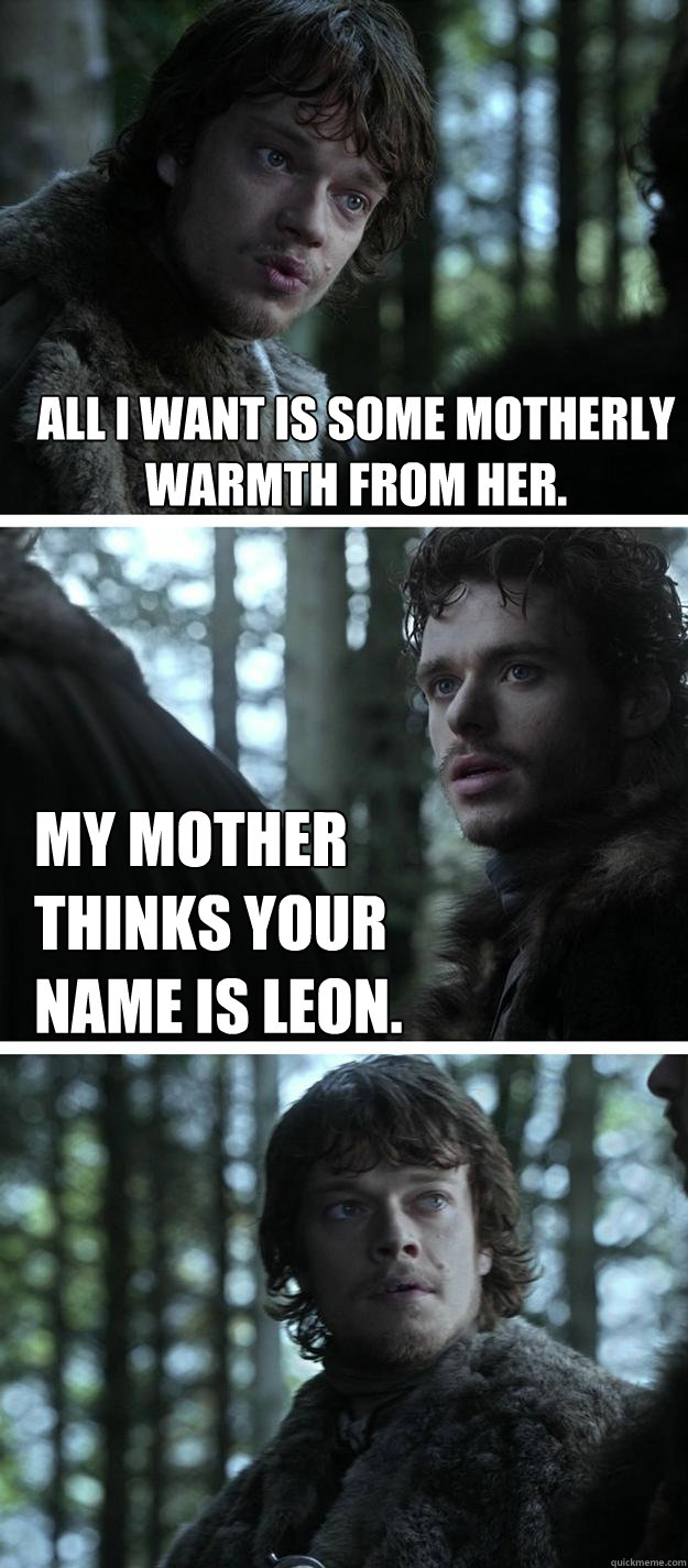 All I want is some motherly warmth from her.
 My mother thinks your name is Leon.  Unappreciated Theon