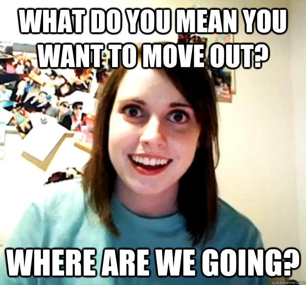 What do you mean you want to move out? where are we going?  Overly Attached Girlfriend