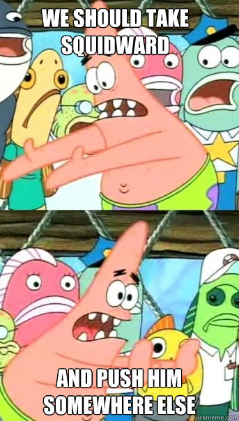 we should take squidward and push him somewhere else  Push it somewhere else Patrick