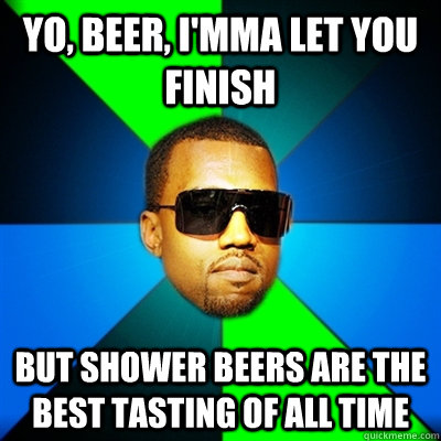 Yo, beer, I'mma let you finish But shower beers are the best tasting of all time  Interrupting Kanye