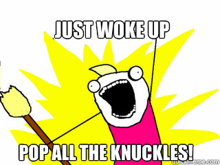 Just woke up Pop all the knuckles!  All The Things