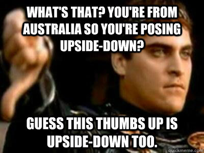 What's that? You're from Australia so you're posing upside-down?  Guess this thumbs up is upside-down too.  Downvoting Roman