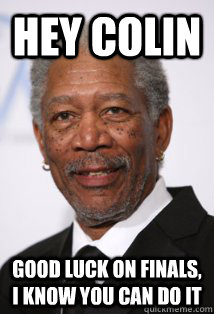Hey Colin Good luck on Finals, I know you can do it  Morgan Freeman