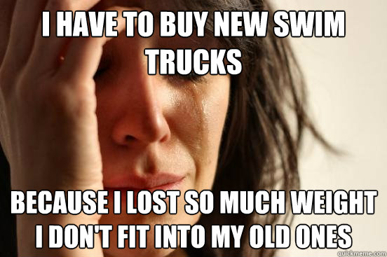 I have to buy new swim trucks Because I lost so much weight I don't fit into my old ones  First World Problems
