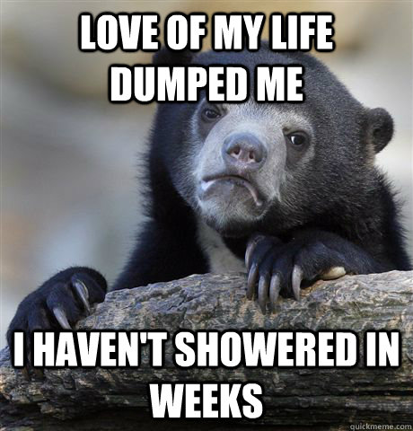 Love of my life dumped me I haven't showered in weeks - Love of my life dumped me I haven't showered in weeks  confessionbear