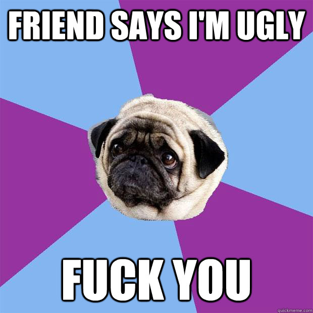 Friend says I'm ugly Fuck you  Lonely Pug