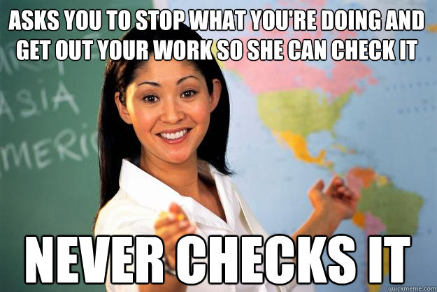 Asks you to stop what you're doing and get out your work so she can check it Never checks it  Unhelpful High School Teacher