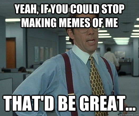 Yeah, if you could stop making memes of me That'd be great...  hackercracker - thatd be great