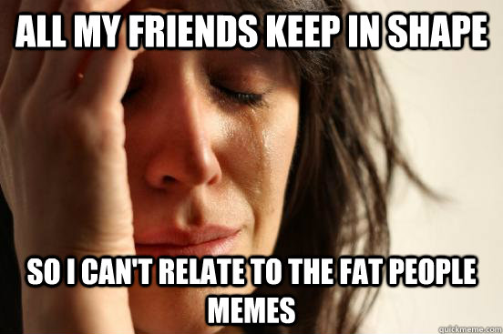 All my friends keep in shape so I can't relate to the fat people memes  First World Problems