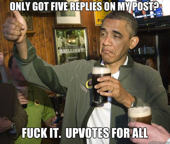 Only got five replies on my post? Fuck it.  Upvotes for all  Upvoting Obama