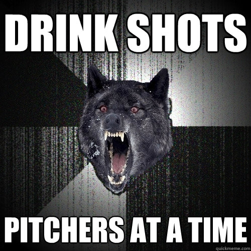 Drink shots pitchers at a time  Insanity Wolf