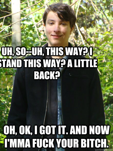 Uh, so--uh, this way? I stand this way? A little back? Oh, ok, I got it. AND NOW I'mma fuck your bitch.  Awkward yet Suave nerd